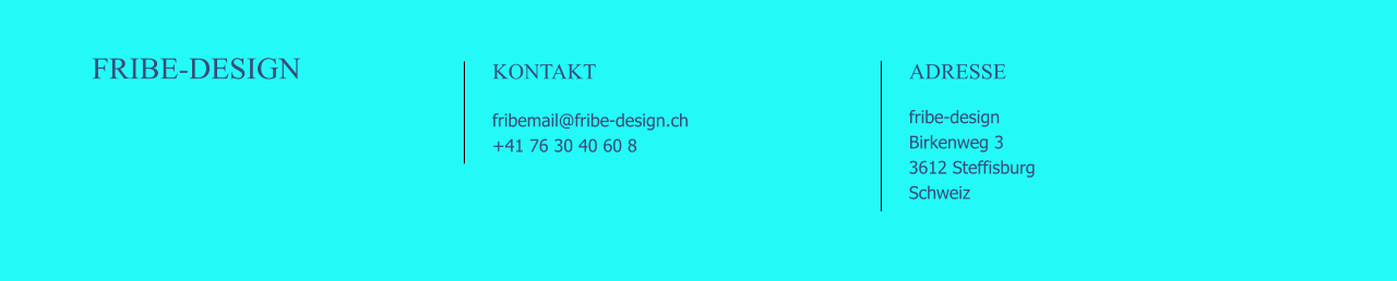 FRIBE-DESIGN                                                                                               KONTAKT                                                      fribemail@fribe-design.ch +41 76 30 40 60 8                                                              ADRESSE                                                      fribe-design Birkenweg 3 3612 Steffisburg Schweiz